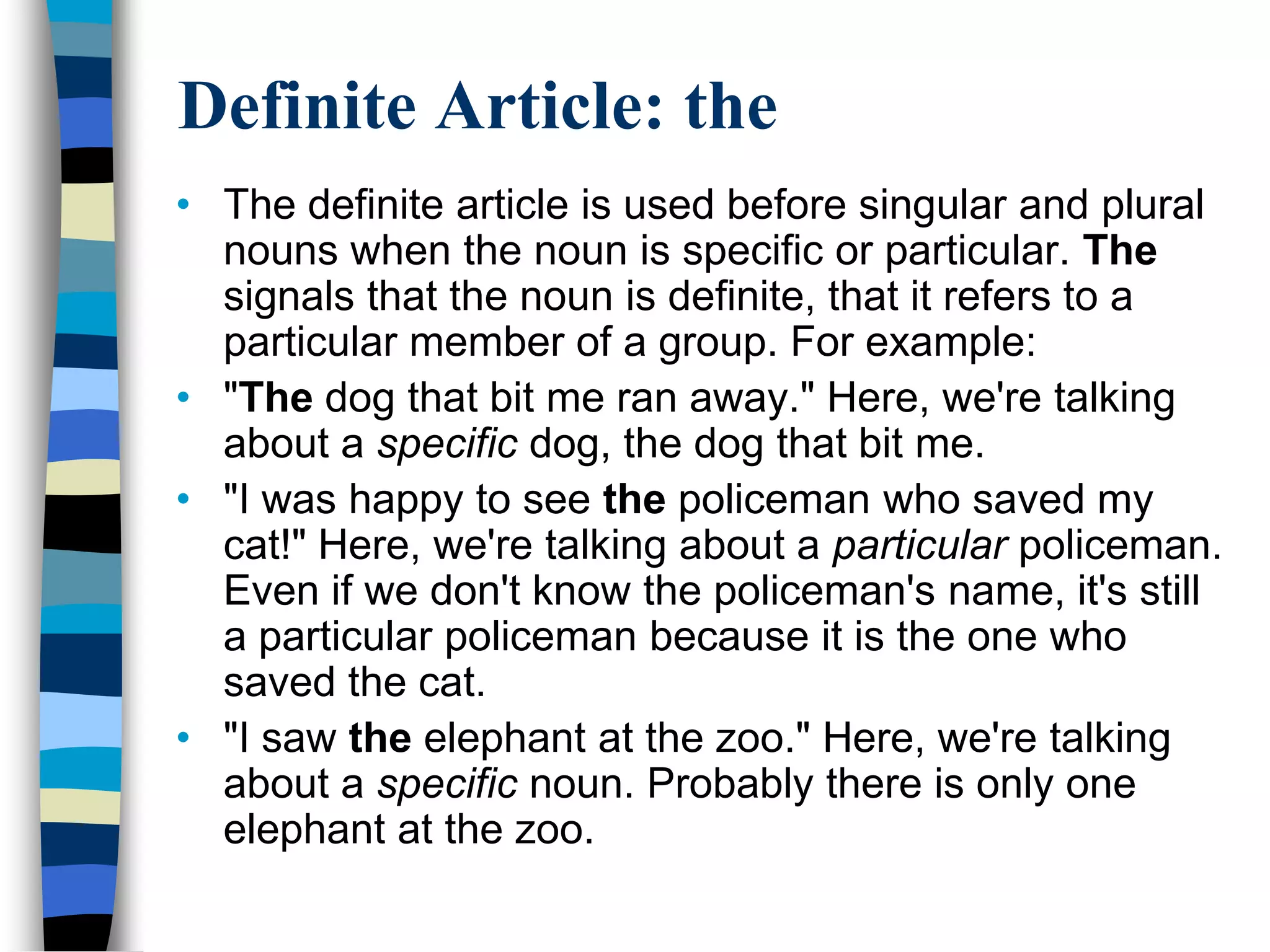 Definite Article: the
• The definite article is used before singular and plural
  nouns when the noun is specific or particular. The
  signals that the noun is definite, that it refers to a
  particular member of a group. For example:
• "The dog that bit me ran away." Here, we're talking
  about a specific dog, the dog that bit me.
• "I was happy to see the policeman who saved my
  cat!" Here, we're talking about a particular policeman.
  Even if we don't know the policeman's name, it's still
  a particular policeman because it is the one who
  saved the cat.
• "I saw the elephant at the zoo." Here, we're talking
  about a specific noun. Probably there is only one
  elephant at the zoo.
 