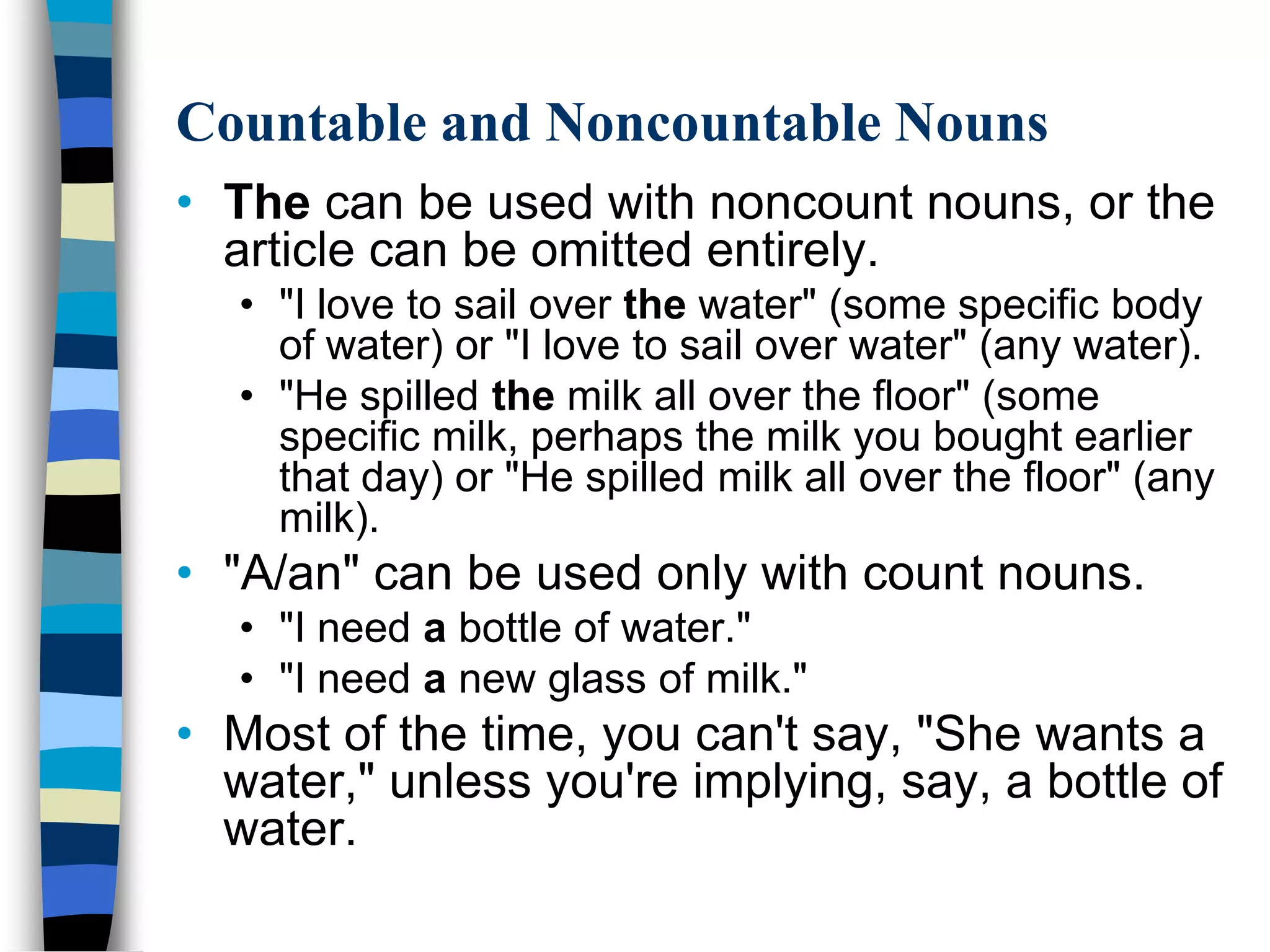 Countable and Noncountable Nouns
• The can be used with noncount nouns, or the
  article can be omitted entirely.
   • "I love to sail over the water" (some specific body
     of water) or "I love to sail over water" (any water).
   • "He spilled the milk all over the floor" (some
     specific milk, perhaps the milk you bought earlier
     that day) or "He spilled milk all over the floor" (any
     milk).
• "A/an" can be used only with count nouns.
   • "I need a bottle of water."
   • "I need a new glass of milk."
• Most of the time, you can't say, "She wants a
  water," unless you're implying, say, a bottle of
  water.
 