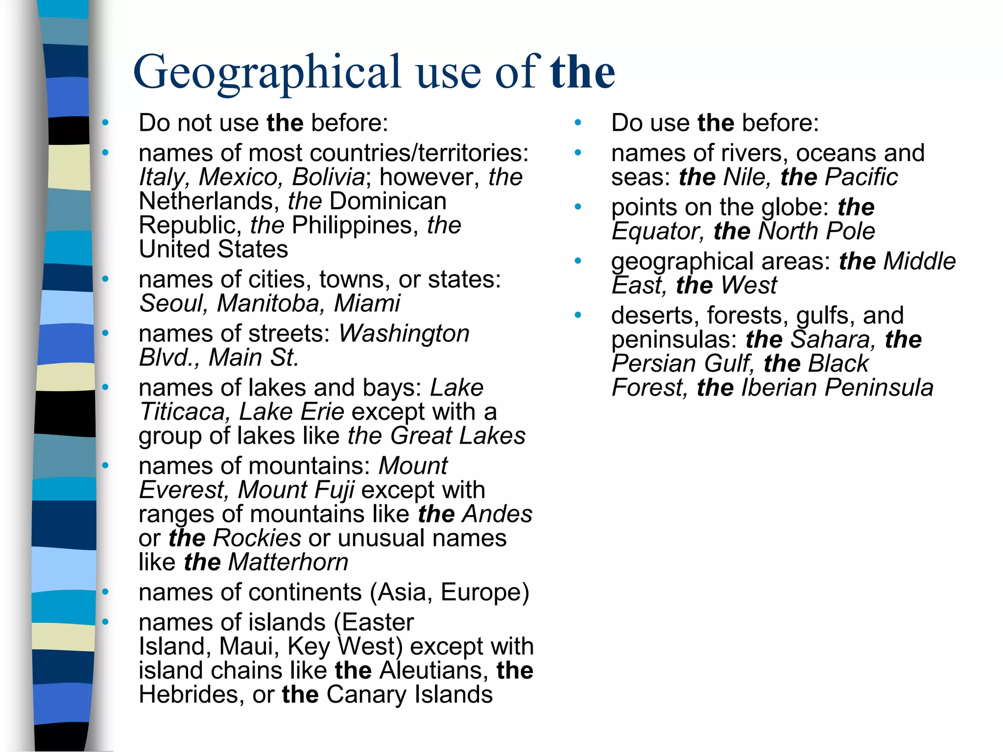 Geographical use of the
•   Do not use the before:                  •   Do use the before:
•   names of most countries/territories:    •   names of rivers, oceans and
    Italy, Mexico, Bolivia; however, the        seas: the Nile, the Pacific
    Netherlands, the Dominican              •   points on the globe: the
    Republic, the Philippines, the              Equator, the North Pole
    United States                           •   geographical areas: the Middle
•   names of cities, towns, or states:          East, the West
    Seoul, Manitoba, Miami                  •   deserts, forests, gulfs, and
•   names of streets: Washington                peninsulas: the Sahara, the
    Blvd., Main St.                             Persian Gulf, the Black
•   names of lakes and bays: Lake               Forest, the Iberian Peninsula
    Titicaca, Lake Erie except with a
    group of lakes like the Great Lakes
•   names of mountains: Mount
    Everest, Mount Fuji except with
    ranges of mountains like the Andes
    or the Rockies or unusual names
    like the Matterhorn
•   names of continents (Asia, Europe)
•   names of islands (Easter
    Island, Maui, Key West) except with
    island chains like the Aleutians, the
    Hebrides, or the Canary Islands
 