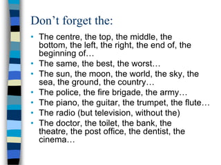 Don’t forget the:
• The centre, the top, the middle, the
  bottom, the left, the right, the end of, the
  beginning of…
• The same, the best, the worst…
• The sun, the moon, the world, the sky, the
  sea, the ground, the country…
• The police, the fire brigade, the army…
• The piano, the guitar, the trumpet, the flute…
• The radio (but television, without the)
• The doctor, the toilet, the bank, the
  theatre, the post office, the dentist, the
  cinema…
 