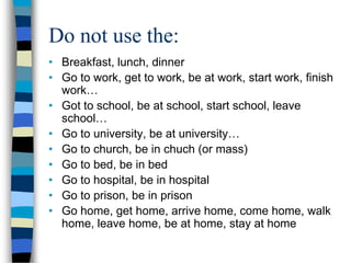 Do not use the:
• Breakfast, lunch, dinner
• Go to work, get to work, be at work, start work, finish
  work…
• Got to school, be at school, start school, leave
  school…
• Go to university, be at university…
• Go to church, be in chuch (or mass)
• Go to bed, be in bed
• Go to hospital, be in hospital
• Go to prison, be in prison
• Go home, get home, arrive home, come home, walk
  home, leave home, be at home, stay at home
 