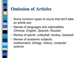 Omission of Articles

• Some common types of nouns that don't take
  an article are:
• Names of languages and nationalities:
  Chinese, English, Spanish, Russian
• Names of sports: volleyball, hockey, baseball
• Names of academic subjects:
  mathematics, biology, history, computer
  science
 