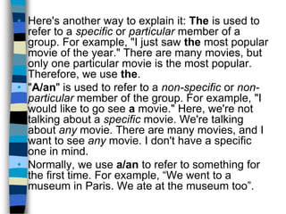 • Here's another way to explain it: The is used to
  refer to a specific or particular member of a
  group. For example, "I just saw the most popular
  movie of the year." There are many movies, but
  only one particular movie is the most popular.
  Therefore, we use the.
• "A/an" is used to refer to a non-specific or non-
  particular member of the group. For example, "I
  would like to go see a movie." Here, we're not
  talking about a specific movie. We're talking
  about any movie. There are many movies, and I
  want to see any movie. I don't have a specific
  one in mind.
• Normally, we use a/an to refer to something for
  the first time. For example, “We went to a
  museum in Paris. We ate at the museum too”.
 