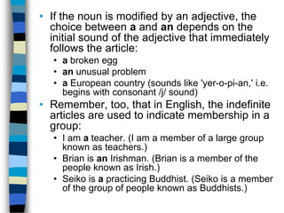 • If the noun is modified by an adjective, the
  choice between a and an depends on the
  initial sound of the adjective that immediately
  follows the article:
   • a broken egg
   • an unusual problem
   • a European country (sounds like 'yer-o-pi-an,' i.e.
     begins with consonant /j/ sound)
• Remember, too, that in English, the indefinite
  articles are used to indicate membership in a
  group:
   • I am a teacher. (I am a member of a large group
     known as teachers.)
   • Brian is an Irishman. (Brian is a member of the
     people known as Irish.)
   • Seiko is a practicing Buddhist. (Seiko is a member
     of the group of people known as Buddhists.)
 