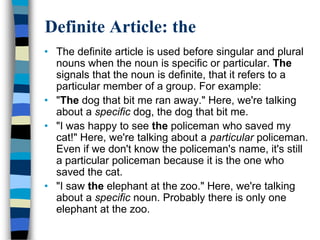 Definite Article: the
• The definite article is used before singular and plural
  nouns when the noun is specific or particular. The
  signals that the noun is definite, that it refers to a
  particular member of a group. For example:
• "The dog that bit me ran away." Here, we're talking
  about a specific dog, the dog that bit me.
• "I was happy to see the policeman who saved my
  cat!" Here, we're talking about a particular policeman.
  Even if we don't know the policeman's name, it's still
  a particular policeman because it is the one who
  saved the cat.
• "I saw the elephant at the zoo." Here, we're talking
  about a specific noun. Probably there is only one
  elephant at the zoo.
 