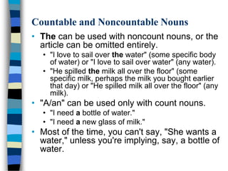 Countable and Noncountable Nouns
• The can be used with noncount nouns, or the
  article can be omitted entirely.
   • "I love to sail over the water" (some specific body
     of water) or "I love to sail over water" (any water).
   • "He spilled the milk all over the floor" (some
     specific milk, perhaps the milk you bought earlier
     that day) or "He spilled milk all over the floor" (any
     milk).
• "A/an" can be used only with count nouns.
   • "I need a bottle of water."
   • "I need a new glass of milk."
• Most of the time, you can't say, "She wants a
  water," unless you're implying, say, a bottle of
  water.
 