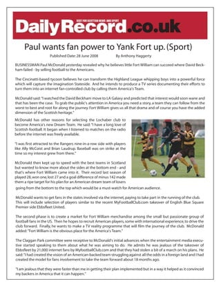 Paul wants fan power to Yank Fort up. (Sport)
                     Published Date: 28 June 2008             By Anthony Haggerty

BUSINESSMAN Paul McDonald yesterday revealed why he believes little Fort William can succeed where David Beck-
ham failed - by selling football to the Americans.

The Cincinatti-based tycoon believes he can transform the Highland League whipping boys into a powerful force
which will capture the imagination Stateside. And he intends to produce a TV series documenting their efforts to
turn them into an internet fan-controlled club by calling them America's Team.

McDonald said: quot;I watched the David Beckham move to LA Galaxy and predicted that interest would soon wane and
that has been the case. To grab the public's attention in America you need a story, a team they can follow from the
worst to best and root for along the journey. Fort William gives us all that drama and of course you have the added
dimension of the Scottish heritage.quot;
McDonald has other reasons for selecting the Lochaber club to
become America's new Dream Team. He said: quot;I have a long love of
Scottish football. It began when I listened to matches on the radio
before the internet was freely available.

quot;I was first attracted to the Rangers nine-in-a-row side with players
like Ally McCoist and Brian Laudrup. Baseball was on strike at the
time so my interest grew from there.quot;

McDonald then kept up to speed with the best teams in Scotland
but wanted to know more about the sides at the bottom end - and
that's where Fort William came into it. Their record last season of
played 28, won one, lost 27 and a goal difference of minus 142 made
them a ripe target for his plan for an American dream team of losers
going from the bottom to the top which would be a must-watch for American audience.

McDonald wants to get fans in the states involved via the internet, paying to take part in the running of the club.
This will include selection of players similar to the recent MyFootballClub.com takeover of English Blue Square
Premier side Ebbsfleet United.

The second phase is to create a market for Fort William merchandise among the small but passionate group of
football fans in the US. Then he hopes to recruit American players, some with international experience, to drive the
club forward. Finally, he wants to make a TV reality programme that will film the journey of the club. McDonald
added: quot;Fort William is the obvious place for the America's Team.quot;

The Claggan Park committee were receptive to McDonald's initial advances when the entertainment media execu-
tive started speaking to them about what he was aiming to do. He admits he was jealous of the takeover of
Ebbsfleet by 21,000 internet fans by MyfootballClub.com and that they had stolen a bit of a march on his plans. He
said: quot;I had created the vision of an American-backed team struggling against all the odds in a foreign land and I had
created the model for fans involvement to take the team forward about 18 months ago.

quot;I am jealous that they were faster than me in getting their plan implemented but in a way it helped as it convinced
my backers in America that it can happen.quot;
 