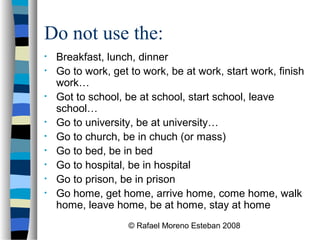 © Rafael Moreno Esteban 2008
Do not use the:
• Breakfast, lunch, dinner
• Go to work, get to work, be at work, start work, finish
work…
• Got to school, be at school, start school, leave
school…
• Go to university, be at university…
• Go to church, be in chuch (or mass)
• Go to bed, be in bed
• Go to hospital, be in hospital
• Go to prison, be in prison
• Go home, get home, arrive home, come home, walk
home, leave home, be at home, stay at home
 