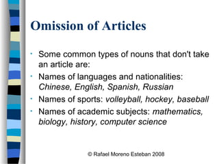 © Rafael Moreno Esteban 2008
Omission of Articles
• Some common types of nouns that don't take
an article are:
• Names of languages and nationalities:
Chinese, English, Spanish, Russian
• Names of sports: volleyball, hockey, baseball
• Names of academic subjects: mathematics,
biology, history, computer science
 