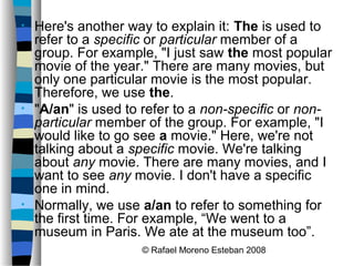 © Rafael Moreno Esteban 2008
• Here's another way to explain it: The is used to
refer to a specific or particular member of a
group. For example, "I just saw the most popular
movie of the year." There are many movies, but
only one particular movie is the most popular.
Therefore, we use the.
• "A/an" is used to refer to a non-specific or non-
particular member of the group. For example, "I
would like to go see a movie." Here, we're not
talking about a specific movie. We're talking
about any movie. There are many movies, and I
want to see any movie. I don't have a specific
one in mind.
• Normally, we use a/an to refer to something for
the first time. For example, “We went to a
museum in Paris. We ate at the museum too”.
 