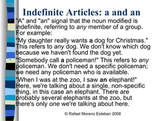 © Rafael Moreno Esteban 2008
Indefinite Articles: a and an
• "A" and "an" signal that the noun modified is
indefinite, referring to any member of a group.
For example:
• "My daughter really wants a dog for Christmas."
This refers to any dog. We don't know which dog
because we haven't found the dog yet.
• "Somebody call a policeman!" This refers to any
policeman. We don't need a specific policeman;
we need any policeman who is available.
• "When I was at the zoo, I saw an elephant!"
Here, we're talking about a single, non-specific
thing, in this case an elephant. There are
probably several elephants at the zoo, but
there's only one we're talking about here.
 