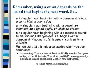 © Rafael Moreno Esteban 2008
Remember, using a or an depends on the
sound that begins the next word. So...
• a + singular noun beginning with a consonant: a boy;
a car; a bike; a zoo; a dog
• an + singular noun beginning with a vowel: an
elephant; an egg; an apple; an idiot; an orphan
• a + singular noun beginning with a consonant sound:
a user (sounds like 'yoo-zer,' i.e. begins with a
consonant 'y' sound, so 'a' is used); a university; a
unicycle
• Remember that this rule also applies when you use
acronyms:
• Introductory Composition at Purdue (ICaP) handles first-year
writing at the University. Therefore, an ICaP memo generally
discusses issues concerning English 106 instructors.
 