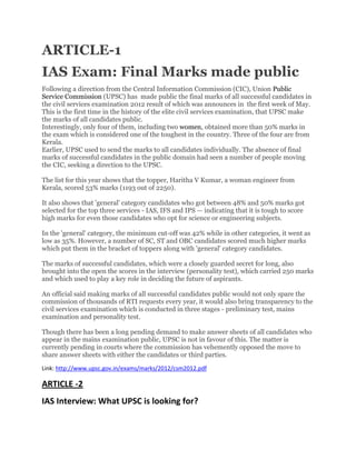 ARTICLE-1
IAS Exam: Final Marks made public
Following a direction from the Central Information Commission (CIC), Union Public
Service Commission (UPSC) has made public the final marks of all successful candidates in
the civil services examination 2012 result of which was announces in the first week of May.
This is the first time in the history of the elite civil services examination, that UPSC make
the marks of all candidates public.
Interestingly, only four of them, including two women, obtained more than 50% marks in
the exam which is considered one of the toughest in the country. Three of the four are from
Kerala.
Earlier, UPSC used to send the marks to all candidates individually. The absence of final
marks of successful candidates in the public domain had seen a number of people moving
the CIC, seeking a direction to the UPSC.
The list for this year shows that the topper, Haritha V Kumar, a woman engineer from
Kerala, scored 53% marks (1193 out of 2250).
It also shows that 'general' category candidates who got between 48% and 50% marks got
selected for the top three services - IAS, IFS and IPS — indicating that it is tough to score
high marks for even those candidates who opt for science or engineering subjects.
In the 'general' category, the minimum cut-off was 42% while in other categories, it went as
low as 35%. However, a number of SC, ST and OBC candidates scored much higher marks
which put them in the bracket of toppers along with 'general' category candidates.
The marks of successful candidates, which were a closely guarded secret for long, also
brought into the open the scores in the interview (personality test), which carried 250 marks
and which used to play a key role in deciding the future of aspirants.
An official said making marks of all successful candidates public would not only spare the
commission of thousands of RTI requests every year, it would also bring transparency to the
civil services examination which is conducted in three stages - preliminary test, mains
examination and personality test.
Though there has been a long pending demand to make answer sheets of all candidates who
appear in the mains examination public, UPSC is not in favour of this. The matter is
currently pending in courts where the commission has vehemently opposed the move to
share answer sheets with either the candidates or third parties.
Link: http://www.upsc.gov.in/exams/marks/2012/csm2012.pdf
ARTICLE -2
IAS Interview: What UPSC is looking for?
 