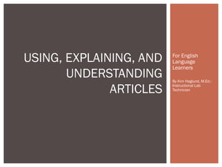 USING, EXPLAINING, AND
UNDERSTANDING
ARTICLES

For English
Language
Learners
By Kim Haglund, M.Ed.:
Instructional Lab
Technician

 
