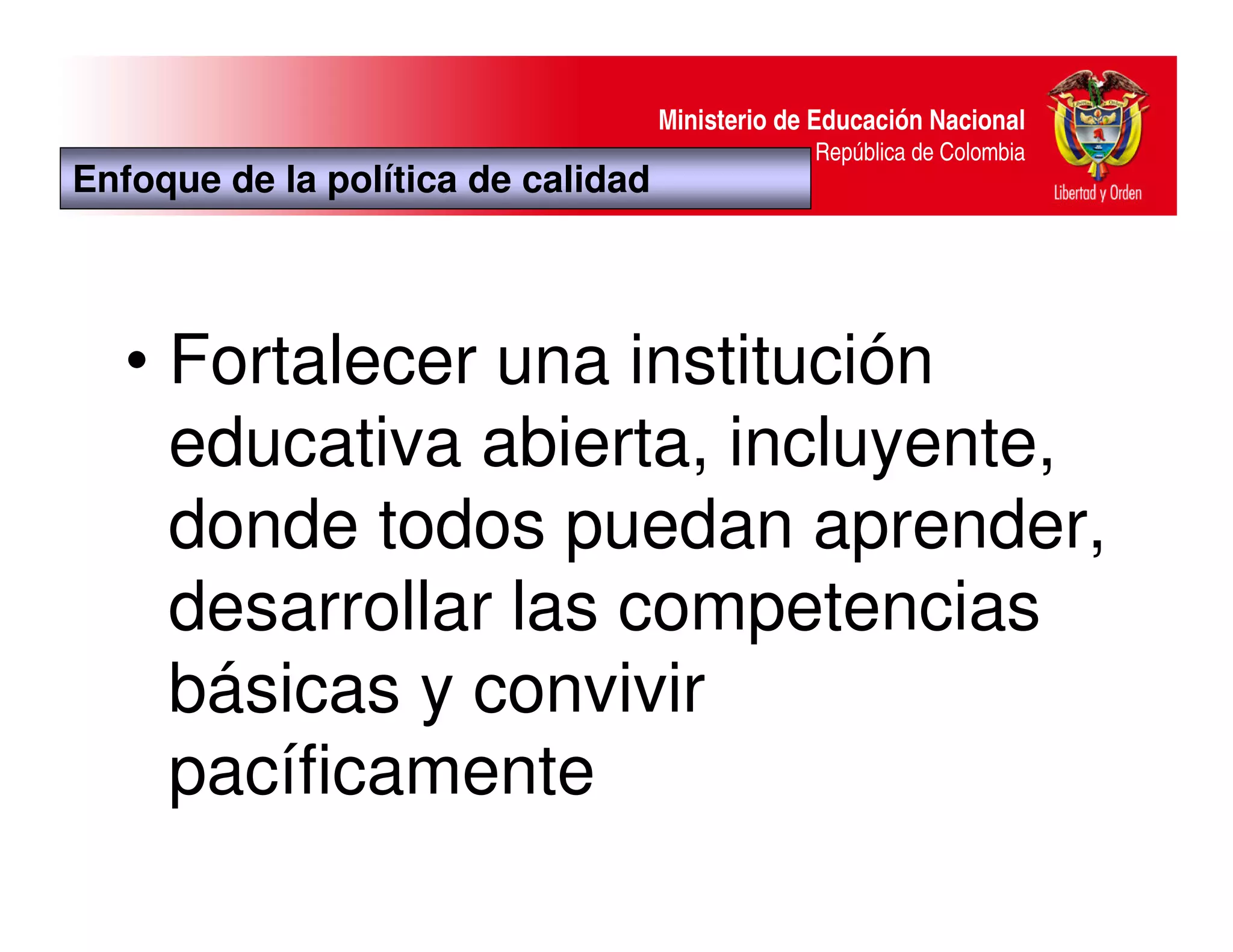 Ministerio de Educación Nacional
                                                 República de Colombia
Enfoque de la política de calidad




   • Fortalecer una institución
     educativa abierta, incluyente,
     donde todos puedan aprender,
     desarrollar las competencias
     básicas y convivir
     pacíficamente
 