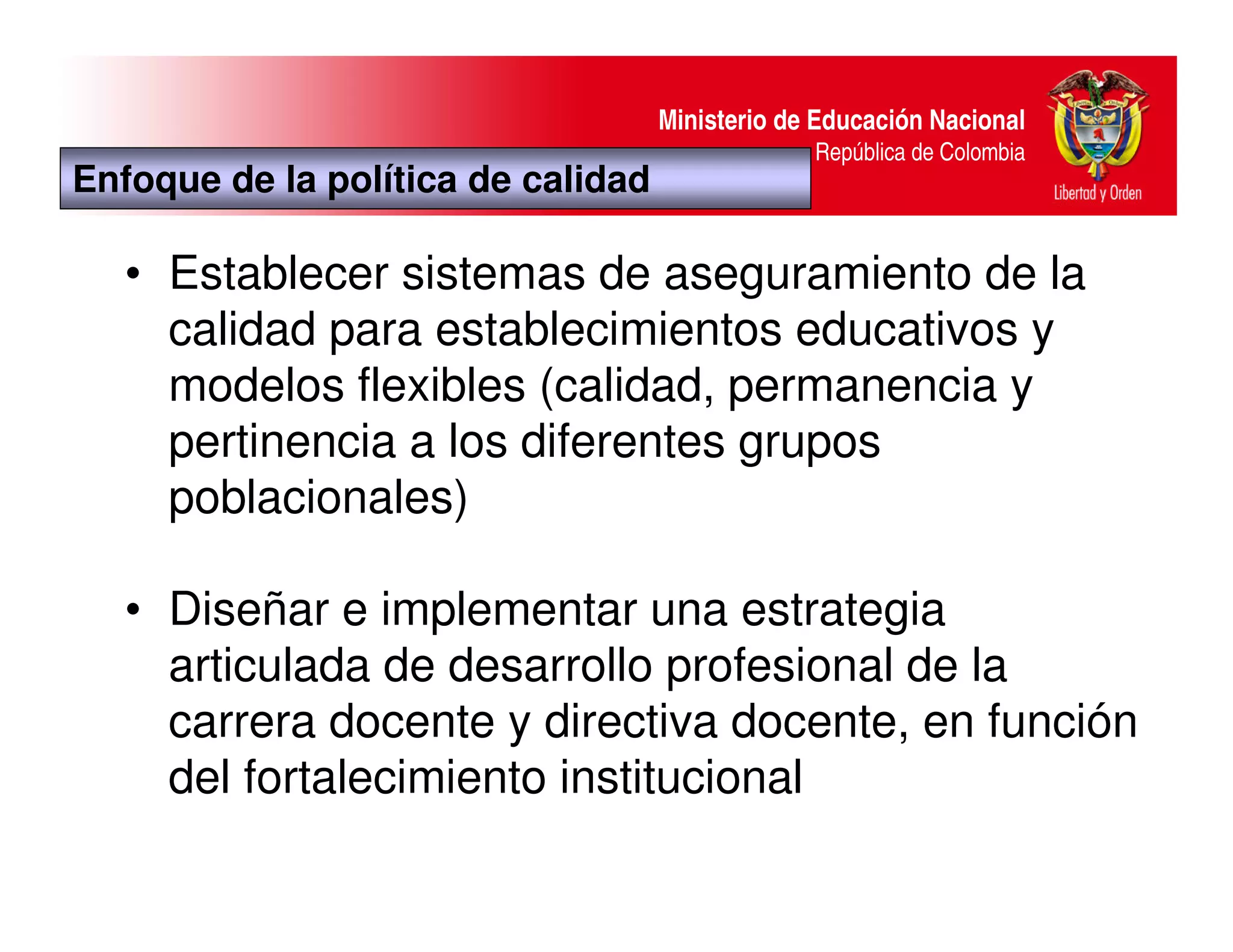 Ministerio de Educación Nacional
                                                 República de Colombia
Enfoque de la política de calidad

   • Establecer sistemas de aseguramiento de la
     calidad para establecimientos educativos y
     modelos flexibles (calidad, permanencia y
     pertinencia a los diferentes grupos
     poblacionales)

   • Diseñar e implementar una estrategia
     articulada de desarrollo profesional de la
     carrera docente y directiva docente, en función
     del fortalecimiento institucional
 