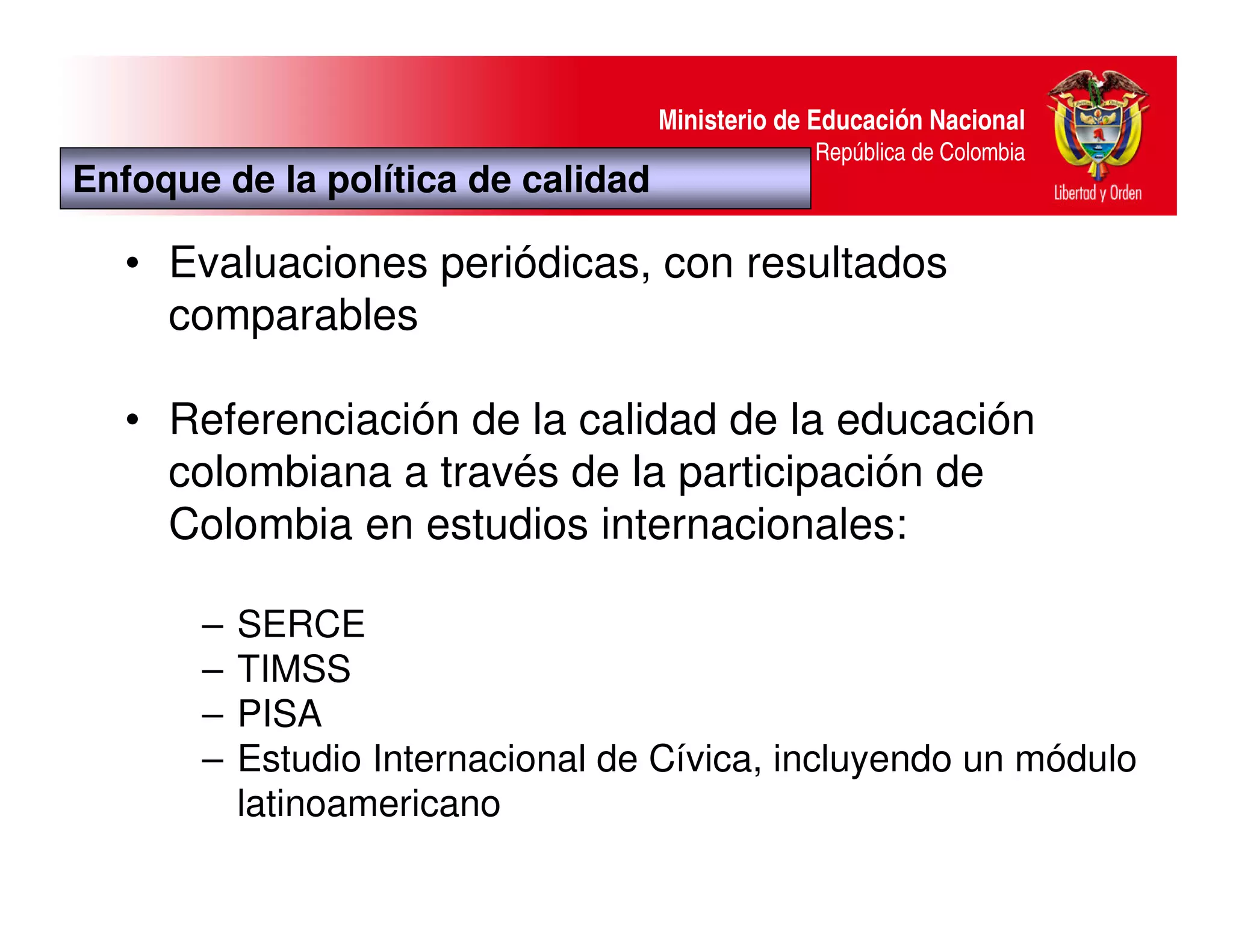 Ministerio de Educación Nacional
                                                 República de Colombia
Enfoque de la política de calidad

   • Evaluaciones periódicas, con resultados
     comparables

   • Referenciación de la calidad de la educación
     colombiana a través de la participación de
     Colombia en estudios internacionales:

       –   SERCE
       –   TIMSS
       –   PISA
       –   Estudio Internacional de Cívica, incluyendo un módulo
           latinoamericano
 