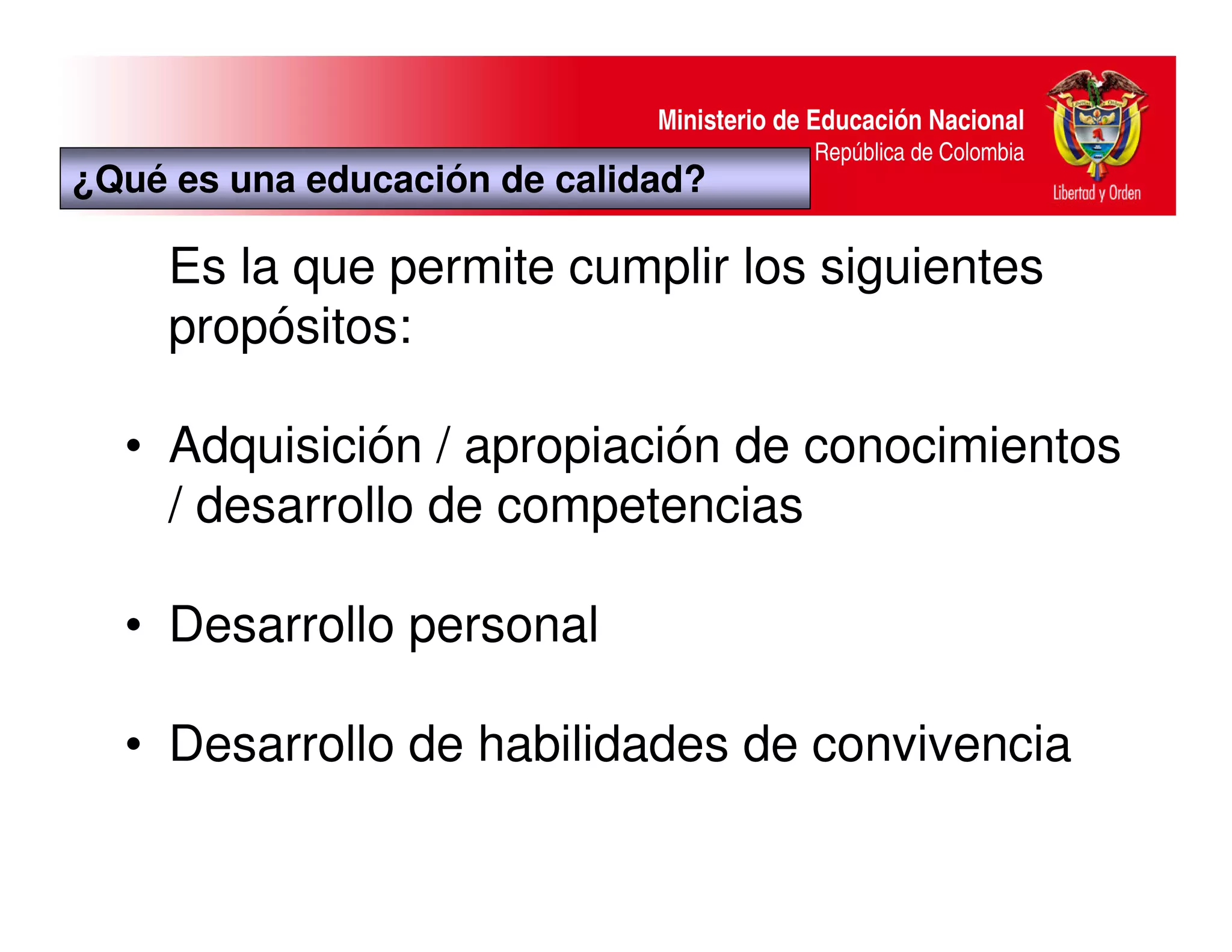 Ministerio de Educación Nacional
                                           República de Colombia
¿Qué es una educación de calidad?

     Es la que permite cumplir los siguientes
     propósitos:

  • Adquisición / apropiación de conocimientos
    / desarrollo de competencias

  • Desarrollo personal

  • Desarrollo de habilidades de convivencia
 