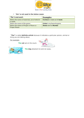  ‘the’ is not used in the below cases:
‘The’ is not used - Examples
Before the names of materials, out of which it
is made
Furniture is made out of wood.
Before the names of the games Cricket is my favourite game.
Before the names of People or Places i.e
Proper Nouns
Sheela went to Mumbai
“The” is called definite article because it indicates a particular person, animal or
thing you are talking about.
For example:
The cat sat on the couch.
The dog attacked me and ran away.
 