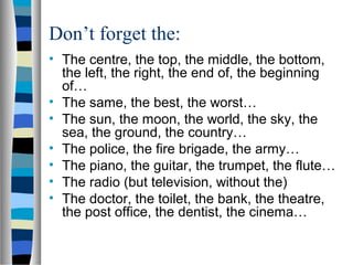 Don’t forget the:
• The centre, the top, the middle, the bottom,
the left, the right, the end of, the beginning
of…
• The same, the best, the worst…
• The sun, the moon, the world, the sky, the
sea, the ground, the country…
• The police, the fire brigade, the army…
• The piano, the guitar, the trumpet, the flute…
• The radio (but television, without the)
• The doctor, the toilet, the bank, the theatre,
the post office, the dentist, the cinema…
 