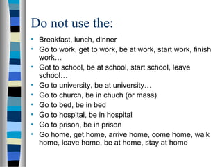 Do not use the:
• Breakfast, lunch, dinner
• Go to work, get to work, be at work, start work, finish
work…
• Got to school, be at school, start school, leave
school…
• Go to university, be at university…
• Go to church, be in chuch (or mass)
• Go to bed, be in bed
• Go to hospital, be in hospital
• Go to prison, be in prison
• Go home, get home, arrive home, come home, walk
home, leave home, be at home, stay at home
 