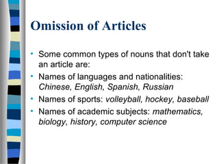 Omission of Articles
• Some common types of nouns that don't take
an article are:
• Names of languages and nationalities:
Chinese, English, Spanish, Russian
• Names of sports: volleyball, hockey, baseball
• Names of academic subjects: mathematics,
biology, history, computer science
 