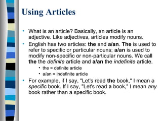 Using Articles
• What is an article? Basically, an article is an
adjective. Like adjectives, articles modify nouns.
• English has two articles: the and a/an. The is used to
refer to specific or particular nouns; a/an is used to
modify non-specific or non-particular nouns. We call
the the definite article and a/an the indefinite article.
• the = definite article
• a/an = indefinite article
• For example, if I say, "Let's read the book," I mean a
specific book. If I say, "Let's read a book," I mean any
book rather than a specific book.
 