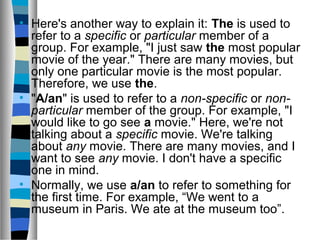 • Here's another way to explain it: The is used to
refer to a specific or particular member of a
group. For example, "I just saw the most popular
movie of the year." There are many movies, but
only one particular movie is the most popular.
Therefore, we use the.
• "A/an" is used to refer to a non-specific or non-
particular member of the group. For example, "I
would like to go see a movie." Here, we're not
talking about a specific movie. We're talking
about any movie. There are many movies, and I
want to see any movie. I don't have a specific
one in mind.
• Normally, we use a/an to refer to something for
the first time. For example, “We went to a
museum in Paris. We ate at the museum too”.
 