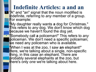 Indefinite Articles: a and an
• "A" and "an" signal that the noun modified is
indefinite, referring to any member of a group.
For example:
• "My daughter really wants a dog for Christmas."
This refers to any dog. We don't know which dog
because we haven't found the dog yet.
• "Somebody call a policeman!" This refers to any
policeman. We don't need a specific policeman;
we need any policeman who is available.
• "When I was at the zoo, I saw an elephant!"
Here, we're talking about a single, non-specific
thing, in this case an elephant. There are
probably several elephants at the zoo, but
there's only one we're talking about here.
 
