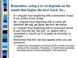 Remember, using a or an depends on the
sound that begins the next word. So...
• a + singular noun beginning with a consonant: a boy;
a car; a bike; a zoo; a dog
• an + singular noun beginning with a vowel: an
elephant; an egg; an apple; an idiot; an orphan
• a + singular noun beginning with a consonant sound:
a user (sounds like 'yoo-zer,' i.e. begins with a
consonant 'y' sound, so 'a' is used); a university; a
unicycle
• Remember that this rule also applies when you use
acronyms:
• Introductory Composition at Purdue (ICaP) handles first-year
writing at the University. Therefore, an ICaP memo generally
discusses issues concerning English 106 instructors.
 
