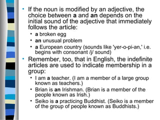 • If the noun is modified by an adjective, the
choice between a and an depends on the
initial sound of the adjective that immediately
follows the article:
• a broken egg
• an unusual problem
• a European country (sounds like 'yer-o-pi-an,' i.e.
begins with consonant /j/ sound)
• Remember, too, that in English, the indefinite
articles are used to indicate membership in a
group:
• I am a teacher. (I am a member of a large group
known as teachers.)
• Brian is an Irishman. (Brian is a member of the
people known as Irish.)
• Seiko is a practicing Buddhist. (Seiko is a member
of the group of people known as Buddhists.)
 
