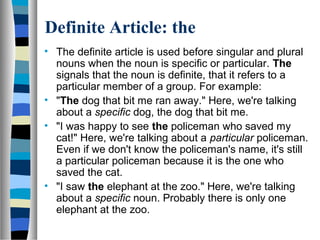 Definite Article: the
• The definite article is used before singular and plural
nouns when the noun is specific or particular. The
signals that the noun is definite, that it refers to a
particular member of a group. For example:
• "The dog that bit me ran away." Here, we're talking
about a specific dog, the dog that bit me.
• "I was happy to see the policeman who saved my
cat!" Here, we're talking about a particular policeman.
Even if we don't know the policeman's name, it's still
a particular policeman because it is the one who
saved the cat.
• "I saw the elephant at the zoo." Here, we're talking
about a specific noun. Probably there is only one
elephant at the zoo.
 
