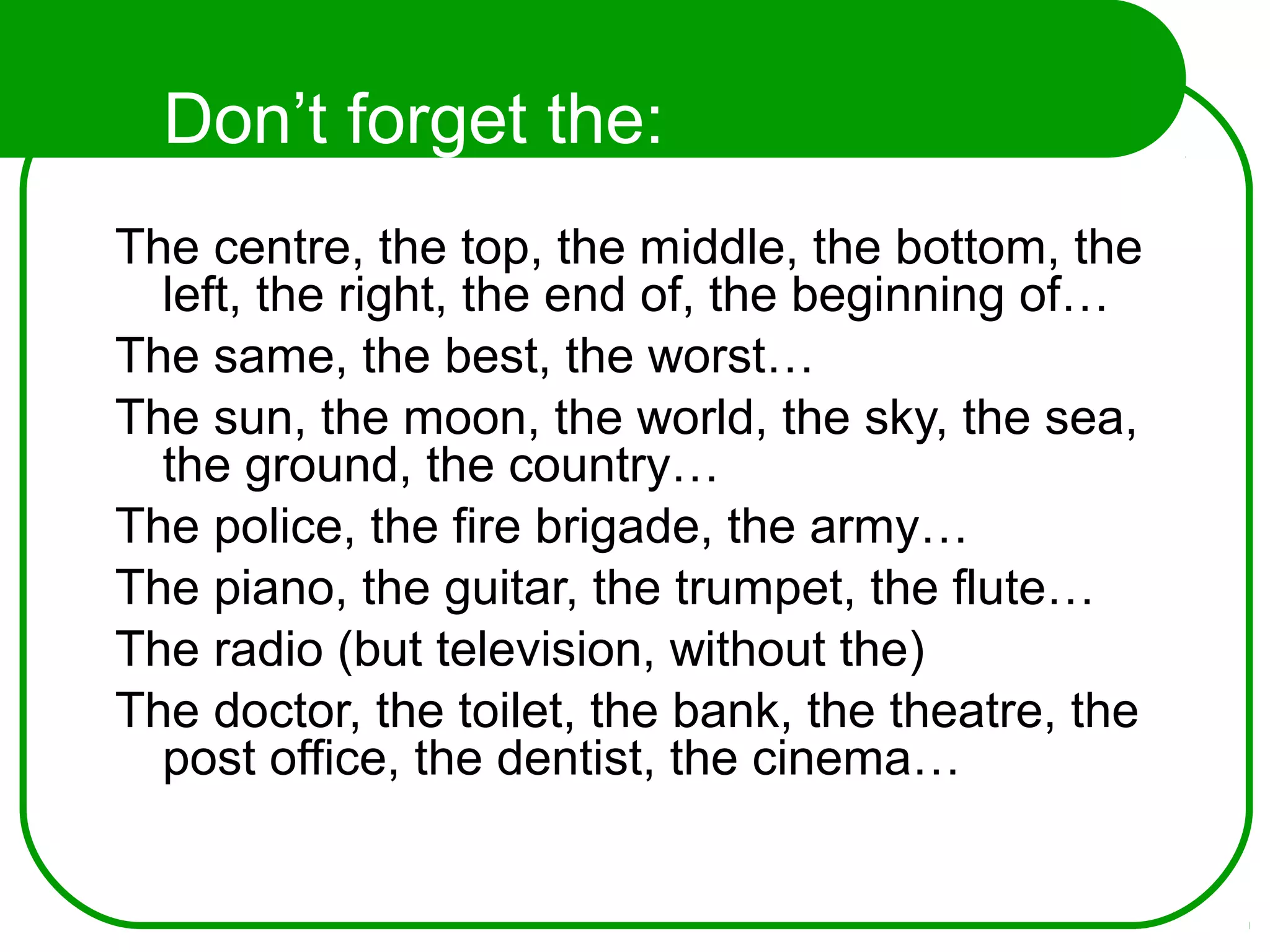 Don’t forget the:
The centre, the top, the middle, the bottom, the
left, the right, the end of, the beginning of…
The same, the best, the worst…
The sun, the moon, the world, the sky, the sea,
the ground, the country…
The police, the fire brigade, the army…
The piano, the guitar, the trumpet, the flute…
The radio (but television, without the)
The doctor, the toilet, the bank, the theatre, the
post office, the dentist, the cinema…
 
