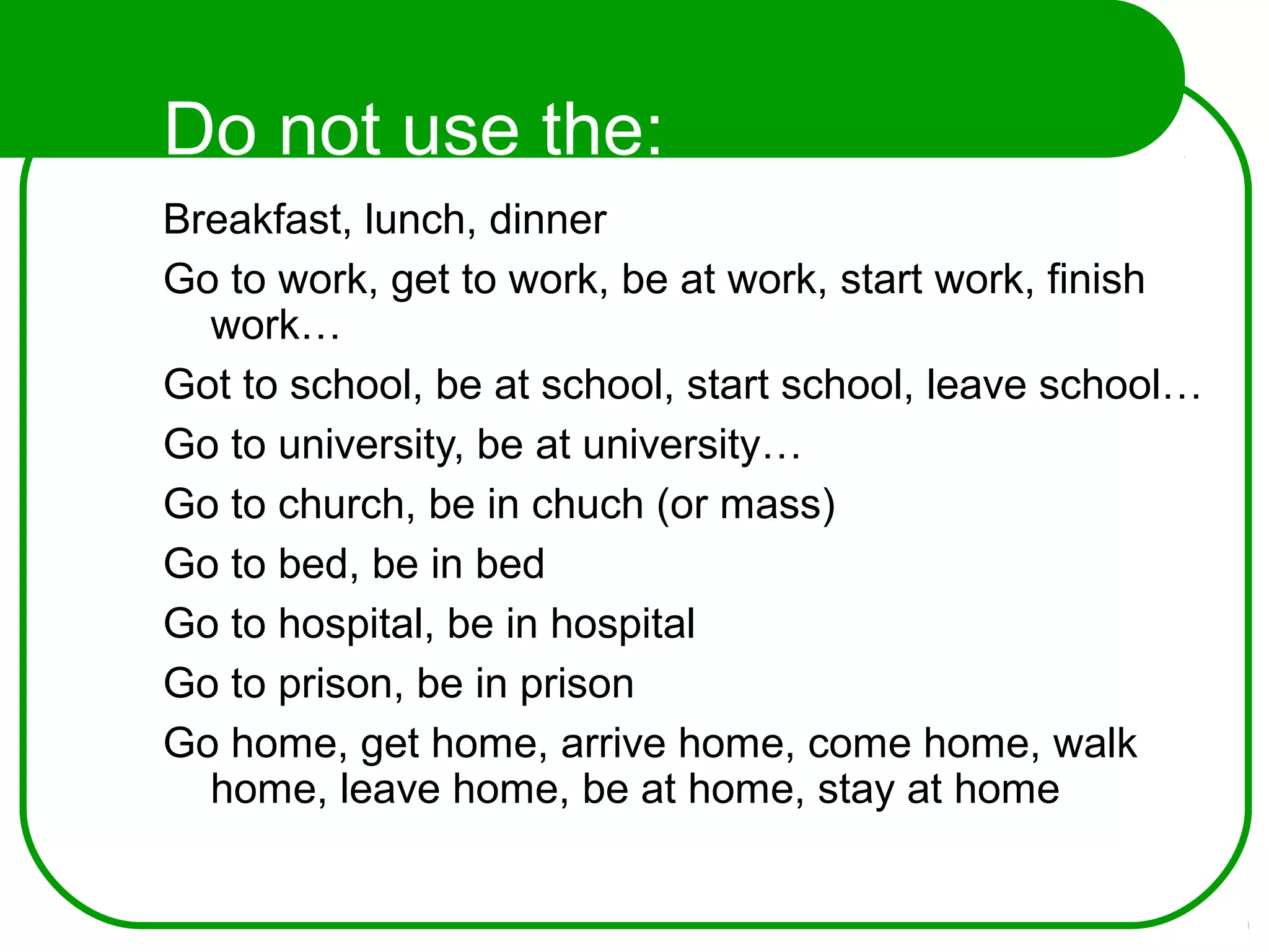 Do not use the:
Breakfast, lunch, dinner
Go to work, get to work, be at work, start work, finish
work…
Got to school, be at school, start school, leave school…
Go to university, be at university…
Go to church, be in chuch (or mass)
Go to bed, be in bed
Go to hospital, be in hospital
Go to prison, be in prison
Go home, get home, arrive home, come home, walk
home, leave home, be at home, stay at home
 