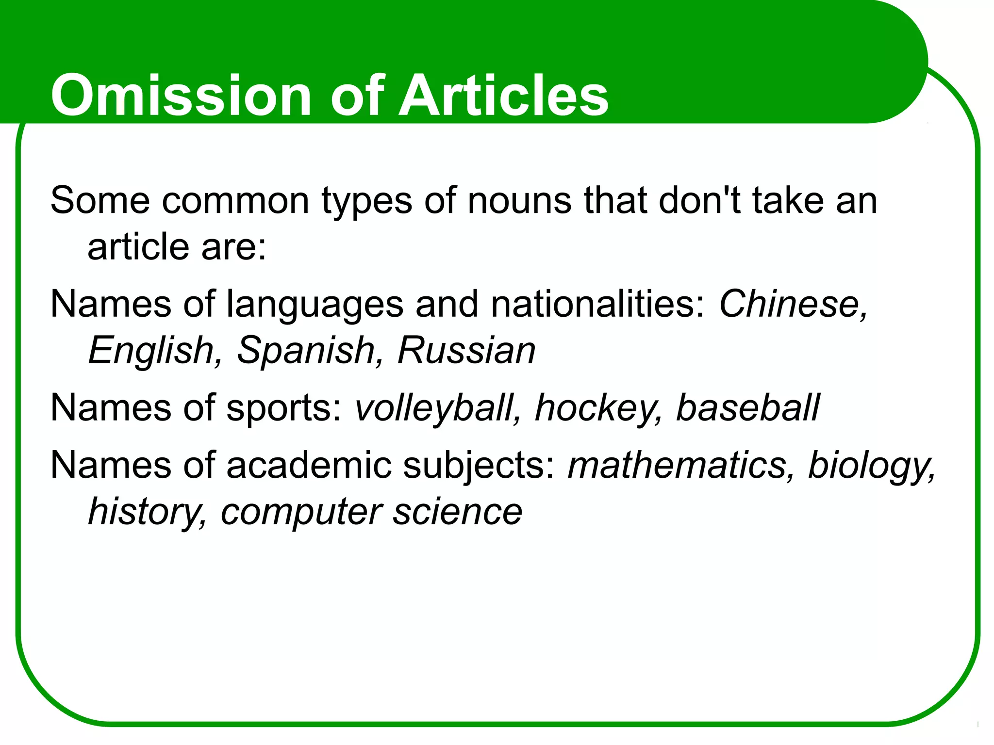 Omission of Articles
Some common types of nouns that don't take an
article are:
Names of languages and nationalities: Chinese,
English, Spanish, Russian
Names of sports: volleyball, hockey, baseball
Names of academic subjects: mathematics, biology,
history, computer science
 