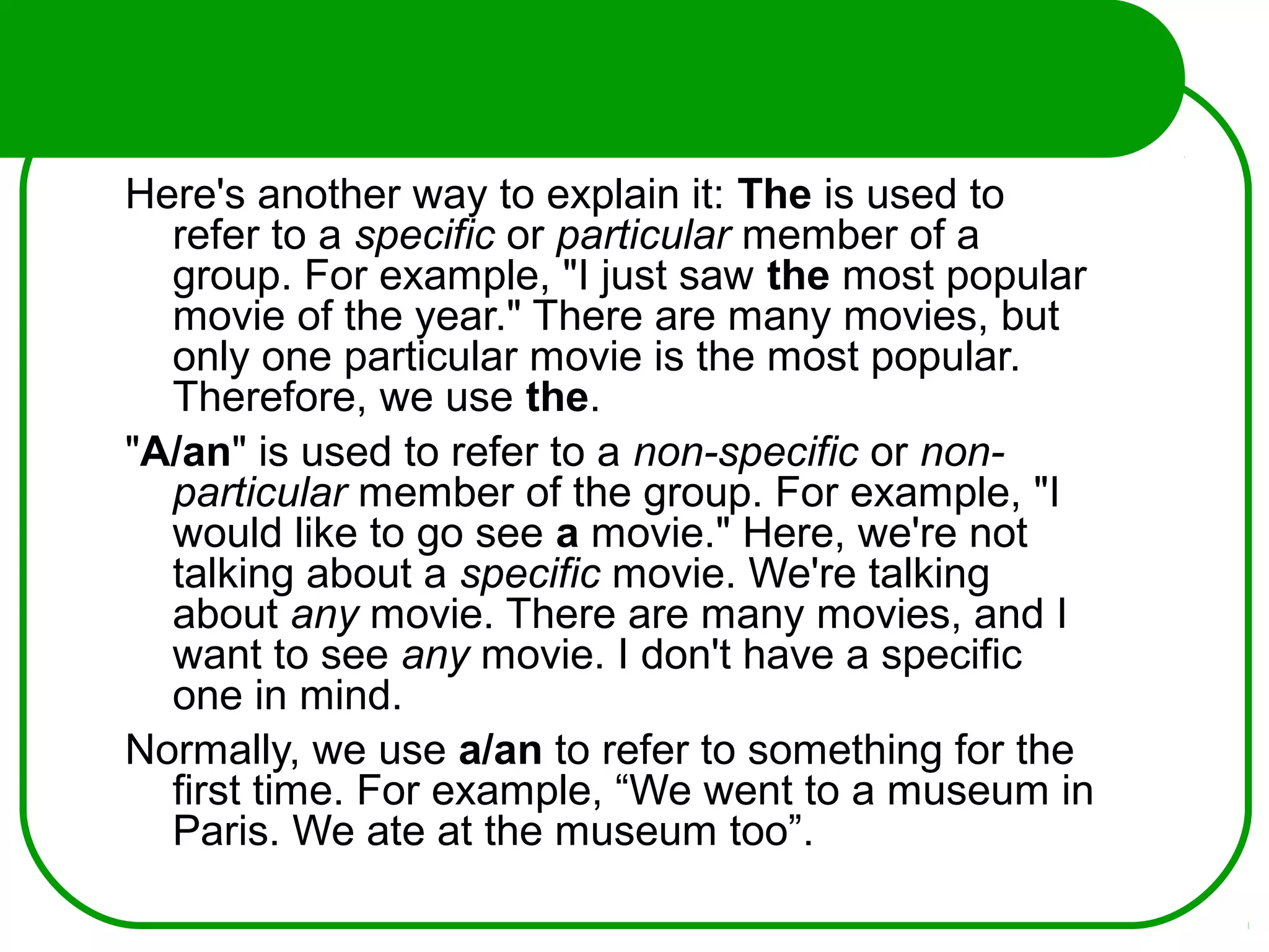 Here's another way to explain it: The is used to
refer to a specific or particular member of a
group. For example, "I just saw the most popular
movie of the year." There are many movies, but
only one particular movie is the most popular.
Therefore, we use the.
"A/an" is used to refer to a non-specific or non-
particular member of the group. For example, "I
would like to go see a movie." Here, we're not
talking about a specific movie. We're talking
about any movie. There are many movies, and I
want to see any movie. I don't have a specific
one in mind.
Normally, we use a/an to refer to something for the
first time. For example, “We went to a museum in
Paris. We ate at the museum too”.
 