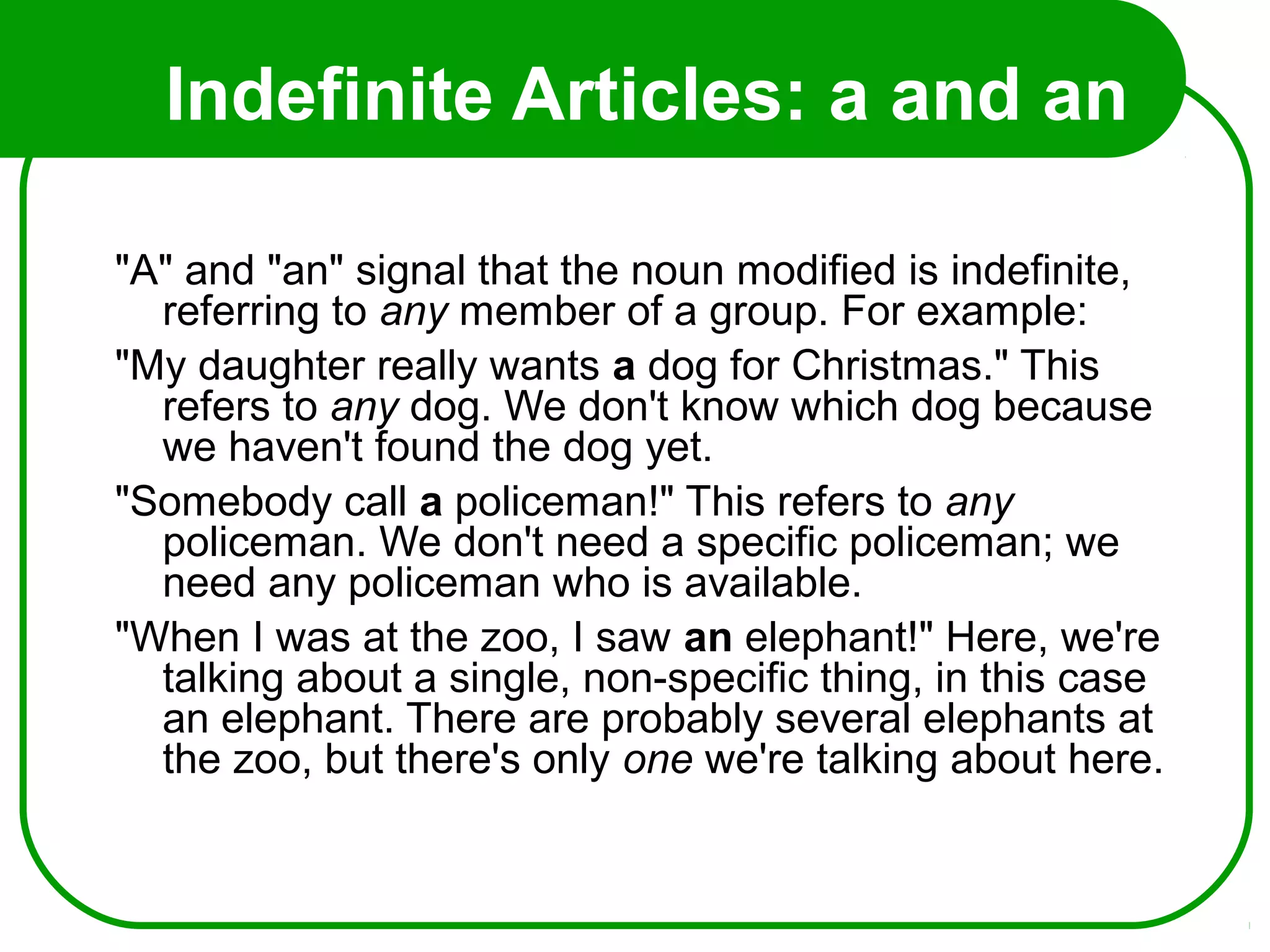 Indefinite Articles: a and an
"A" and "an" signal that the noun modified is indefinite,
referring to any member of a group. For example:
"My daughter really wants a dog for Christmas." This
refers to any dog. We don't know which dog because
we haven't found the dog yet.
"Somebody call a policeman!" This refers to any
policeman. We don't need a specific policeman; we
need any policeman who is available.
"When I was at the zoo, I saw an elephant!" Here, we're
talking about a single, non-specific thing, in this case
an elephant. There are probably several elephants at
the zoo, but there's only one we're talking about here.
 