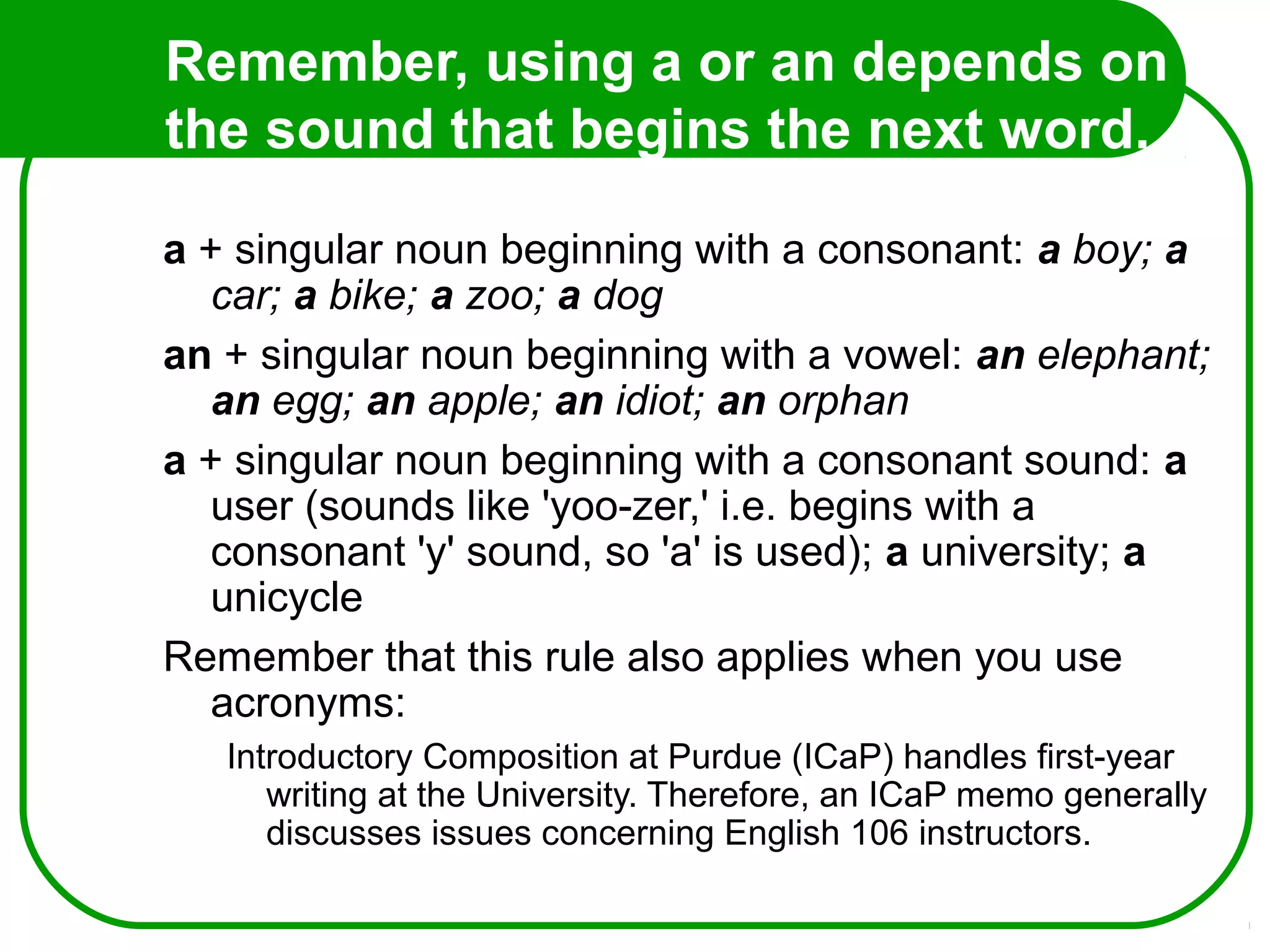 Remember, using a or an depends on
the sound that begins the next word.
So...
a + singular noun beginning with a consonant: a boy; a
car; a bike; a zoo; a dog
an + singular noun beginning with a vowel: an elephant;
an egg; an apple; an idiot; an orphan
a + singular noun beginning with a consonant sound: a
user (sounds like 'yoo-zer,' i.e. begins with a
consonant 'y' sound, so 'a' is used); a university; a
unicycle
Remember that this rule also applies when you use
acronyms:
Introductory Composition at Purdue (ICaP) handles first-year
writing at the University. Therefore, an ICaP memo generally
discusses issues concerning English 106 instructors.
 