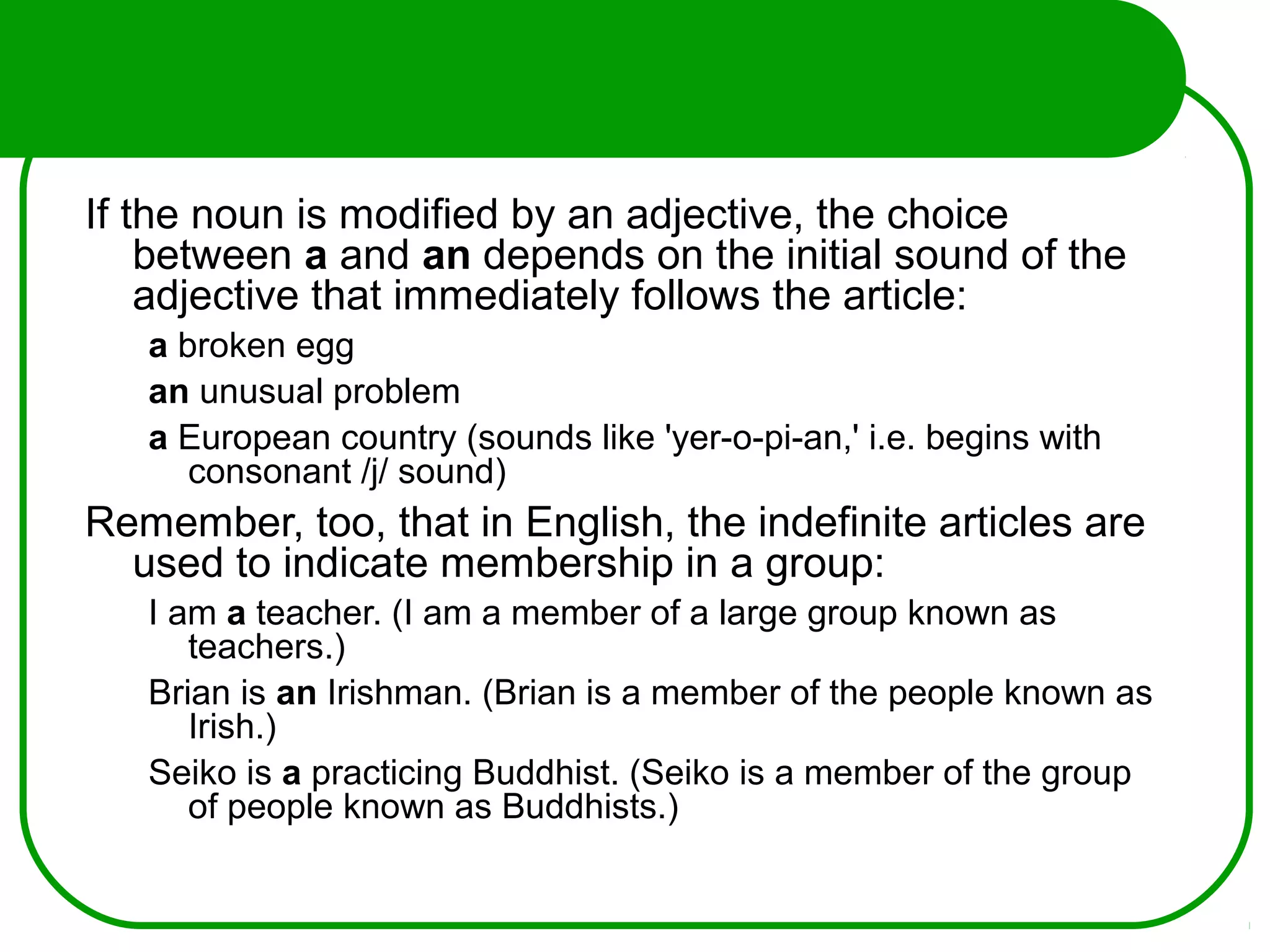 If the noun is modified by an adjective, the choice
between a and an depends on the initial sound of the
adjective that immediately follows the article:
a broken egg
an unusual problem
a European country (sounds like 'yer-o-pi-an,' i.e. begins with
consonant /j/ sound)
Remember, too, that in English, the indefinite articles are
used to indicate membership in a group:
I am a teacher. (I am a member of a large group known as
teachers.)
Brian is an Irishman. (Brian is a member of the people known as
Irish.)
Seiko is a practicing Buddhist. (Seiko is a member of the group
of people known as Buddhists.)
 