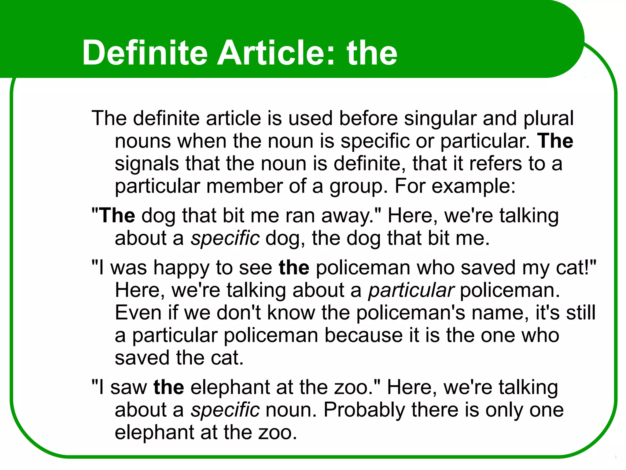 Definite Article: the
The definite article is used before singular and plural
nouns when the noun is specific or particular. The
signals that the noun is definite, that it refers to a
particular member of a group. For example:
"The dog that bit me ran away." Here, we're talking
about a specific dog, the dog that bit me.
"I was happy to see the policeman who saved my cat!"
Here, we're talking about a particular policeman.
Even if we don't know the policeman's name, it's still
a particular policeman because it is the one who
saved the cat.
"I saw the elephant at the zoo." Here, we're talking
about a specific noun. Probably there is only one
elephant at the zoo.
 