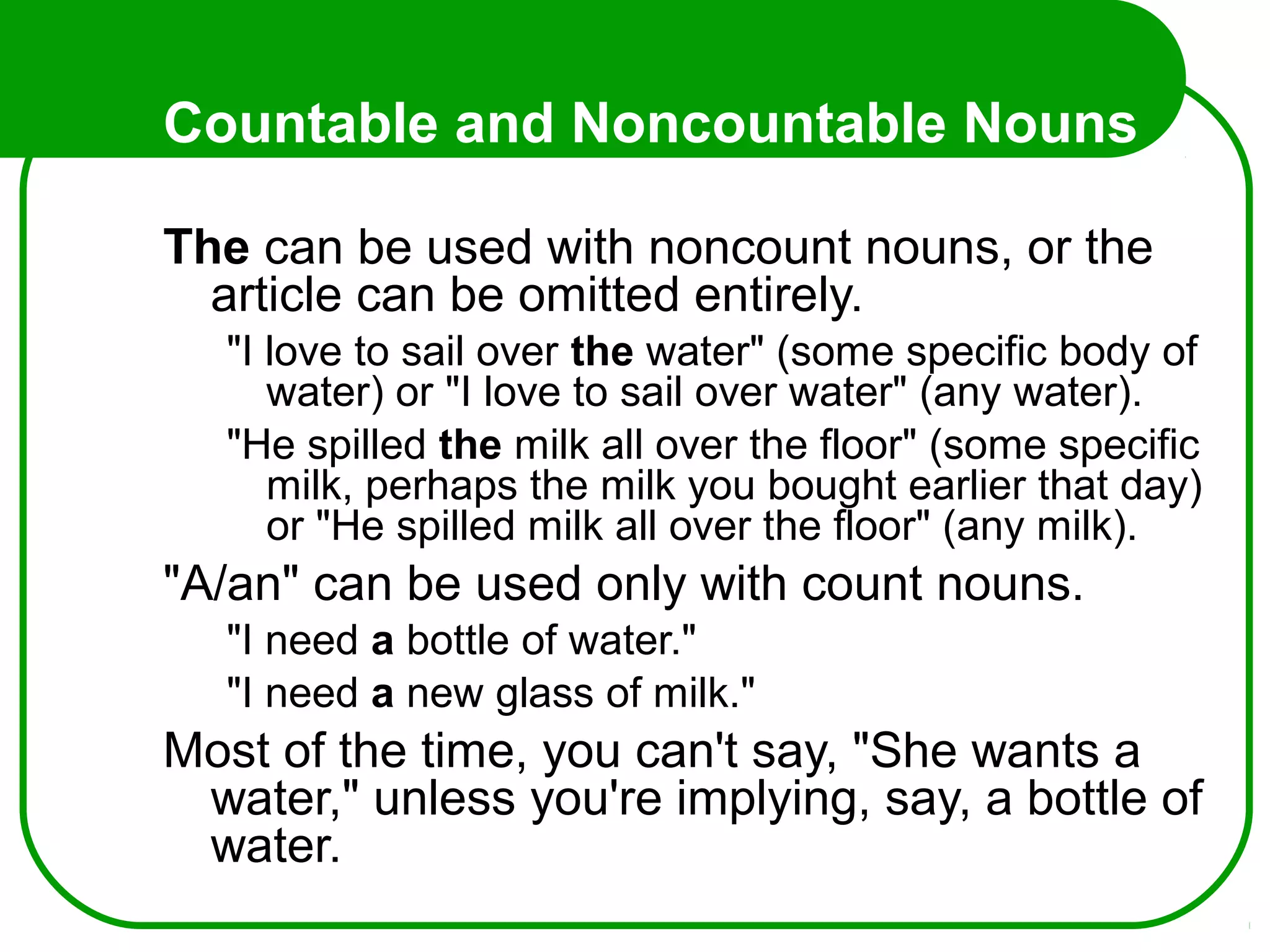 Countable and Noncountable Nouns
The can be used with noncount nouns, or the
article can be omitted entirely.
"I love to sail over the water" (some specific body of
water) or "I love to sail over water" (any water).
"He spilled the milk all over the floor" (some specific
milk, perhaps the milk you bought earlier that day)
or "He spilled milk all over the floor" (any milk).
"A/an" can be used only with count nouns.
"I need a bottle of water."
"I need a new glass of milk."
Most of the time, you can't say, "She wants a
water," unless you're implying, say, a bottle of
water.
 