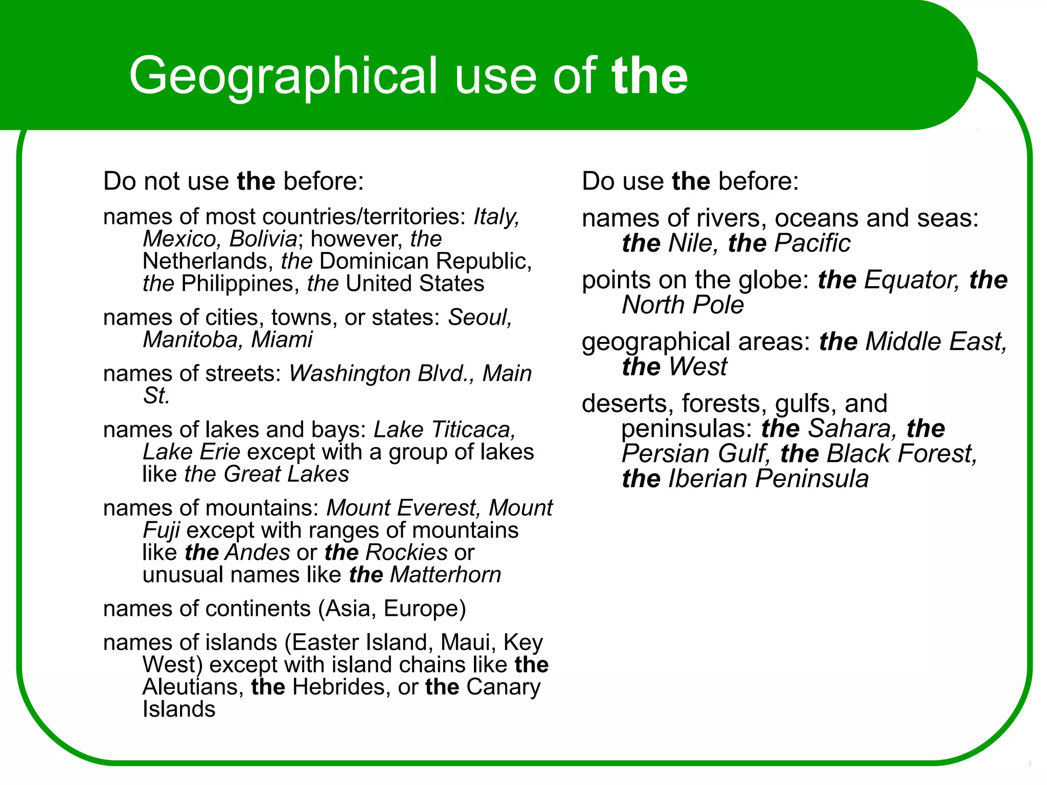 Geographical use of the
Do not use the before:
names of most countries/territories: Italy,
Mexico, Bolivia; however, the
Netherlands, the Dominican Republic,
the Philippines, the United States
names of cities, towns, or states: Seoul,
Manitoba, Miami
names of streets: Washington Blvd., Main
St.
names of lakes and bays: Lake Titicaca,
Lake Erie except with a group of lakes
like the Great Lakes
names of mountains: Mount Everest, Mount
Fuji except with ranges of mountains
like the Andes or the Rockies or
unusual names like the Matterhorn
names of continents (Asia, Europe)
names of islands (Easter Island, Maui, Key
West) except with island chains like the
Aleutians, the Hebrides, or the Canary
Islands
Do use the before:
names of rivers, oceans and seas:
the Nile, the Pacific
points on the globe: the Equator, the
North Pole
geographical areas: the Middle East,
the West
deserts, forests, gulfs, and
peninsulas: the Sahara, the
Persian Gulf, the Black Forest,
the Iberian Peninsula
 