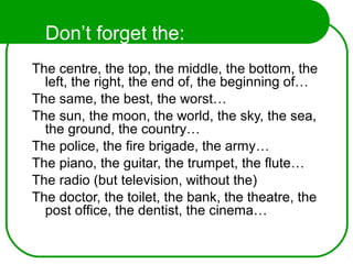 Don’t forget the:
The centre, the top, the middle, the bottom, the
left, the right, the end of, the beginning of…
The same, the best, the worst…
The sun, the moon, the world, the sky, the sea,
the ground, the country…
The police, the fire brigade, the army…
The piano, the guitar, the trumpet, the flute…
The radio (but television, without the)
The doctor, the toilet, the bank, the theatre, the
post office, the dentist, the cinema…
 