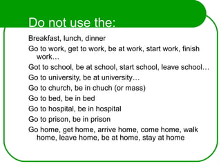 Do not use the:
Breakfast, lunch, dinner
Go to work, get to work, be at work, start work, finish
work…
Got to school, be at school, start school, leave school…
Go to university, be at university…
Go to church, be in chuch (or mass)
Go to bed, be in bed
Go to hospital, be in hospital
Go to prison, be in prison
Go home, get home, arrive home, come home, walk
home, leave home, be at home, stay at home
 