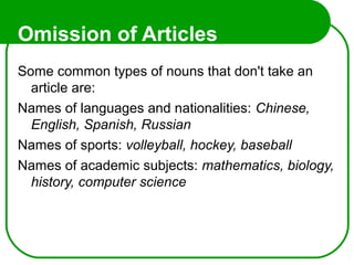 Omission of Articles
Some common types of nouns that don't take an
article are:
Names of languages and nationalities: Chinese,
English, Spanish, Russian
Names of sports: volleyball, hockey, baseball
Names of academic subjects: mathematics, biology,
history, computer science
 