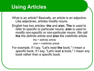 Using Articles
What is an article? Basically, an article is an adjective.
Like adjectives, articles modify nouns.
English has two articles: the and a/an. The is used to
refer to specific or particular nouns; a/an is used to
modify non-specific or non-particular nouns. We call
the the definite article and a/an the indefinite article.
the = definite article
a/an = indefinite article
For example, if I say, "Let's read the book," I mean a
specific book. If I say, "Let's read a book," I mean any
book rather than a specific book.
 