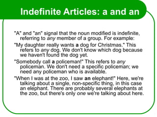 Indefinite Articles: a and an
"A" and "an" signal that the noun modified is indefinite,
referring to any member of a group. For example:
"My daughter really wants a dog for Christmas." This
refers to any dog. We don't know which dog because
we haven't found the dog yet.
"Somebody call a policeman!" This refers to any
policeman. We don't need a specific policeman; we
need any policeman who is available.
"When I was at the zoo, I saw an elephant!" Here, we're
talking about a single, non-specific thing, in this case
an elephant. There are probably several elephants at
the zoo, but there's only one we're talking about here.
 
