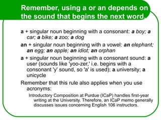 Remember, using a or an depends on
the sound that begins the next word.
So...
a + singular noun beginning with a consonant: a boy; a
car; a bike; a zoo; a dog
an + singular noun beginning with a vowel: an elephant;
an egg; an apple; an idiot; an orphan
a + singular noun beginning with a consonant sound: a
user (sounds like 'yoo-zer,' i.e. begins with a
consonant 'y' sound, so 'a' is used); a university; a
unicycle
Remember that this rule also applies when you use
acronyms:
Introductory Composition at Purdue (ICaP) handles first-year
writing at the University. Therefore, an ICaP memo generally
discusses issues concerning English 106 instructors.
 