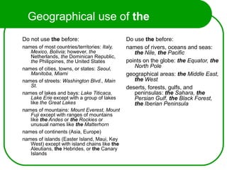 Geographical use of the
Do not use the before:
names of most countries/territories: Italy,
Mexico, Bolivia; however, the
Netherlands, the Dominican Republic,
the Philippines, the United States
names of cities, towns, or states: Seoul,
Manitoba, Miami
names of streets: Washington Blvd., Main
St.
names of lakes and bays: Lake Titicaca,
Lake Erie except with a group of lakes
like the Great Lakes
names of mountains: Mount Everest, Mount
Fuji except with ranges of mountains
like the Andes or the Rockies or
unusual names like the Matterhorn
names of continents (Asia, Europe)
names of islands (Easter Island, Maui, Key
West) except with island chains like the
Aleutians, the Hebrides, or the Canary
Islands
Do use the before:
names of rivers, oceans and seas:
the Nile, the Pacific
points on the globe: the Equator, the
North Pole
geographical areas: the Middle East,
the West
deserts, forests, gulfs, and
peninsulas: the Sahara, the
Persian Gulf, the Black Forest,
the Iberian Peninsula
 