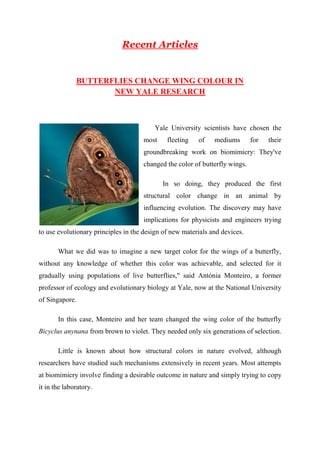 Recent Articles 
BUTTERFLIES CHANGE WING COLOUR IN 
NEW YALE RESEARCH 
Yale University scientists have chosen the 
most fleeting of mediums for their 
groundbreaking work on biomimicry: They've 
changed the color of butterfly wings. 
In so doing, they produced the first 
structural color change in an animal by 
influencing evolution. The discovery may have 
implications for physicists and engineers trying 
to use evolutionary principles in the design of new materials and devices. 
What we did was to imagine a new target color for the wings of a butterfly, 
without any knowledge of whether this color was achievable, and selected for it 
gradually using populations of live butterflies," said Antónia Monteiro, a former 
professor of ecology and evolutionary biology at Yale, now at the National University 
of Singapore. 
In this case, Monteiro and her team changed the wing color of the butterfly 
Bicyclus anynana from brown to violet. They needed only six generations of selection. 
Little is known about how structural colors in nature evolved, although 
researchers have studied such mechanisms extensively in recent years. Most attempts 
at biomimicry involve finding a desirable outcome in nature and simply trying to copy 
it in the laboratory. 
 